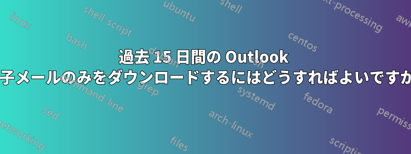 過去 15 日間の Outlook 電子メールのみをダウンロードするにはどうすればよいですか?