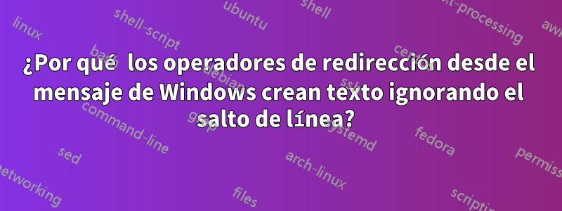 ¿Por qué los operadores de redirección desde el mensaje de Windows crean texto ignorando el salto de línea? 