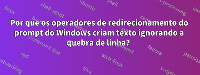 Por que os operadores de redirecionamento do prompt do Windows criam texto ignorando a quebra de linha? 