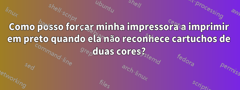 Como posso forçar minha impressora a imprimir em preto quando ela não reconhece cartuchos de duas cores?