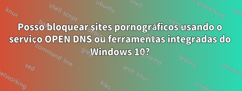 Posso bloquear sites pornográficos usando o serviço OPEN DNS ou ferramentas integradas do Windows 10?