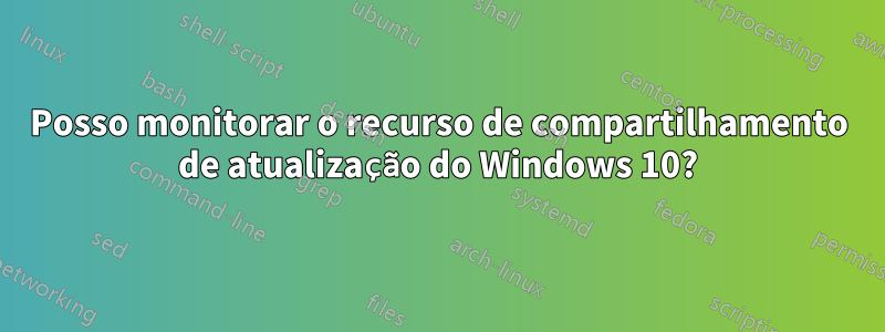 Posso monitorar o recurso de compartilhamento de atualização do Windows 10?