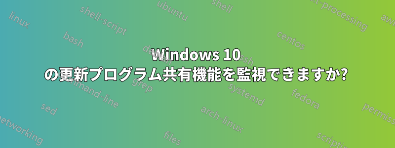 Windows 10 の更新プログラム共有機能を監視できますか?