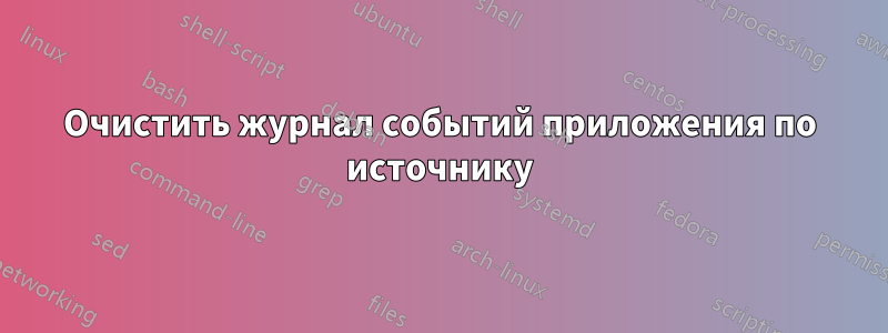 Очистить журнал событий приложения по источнику
