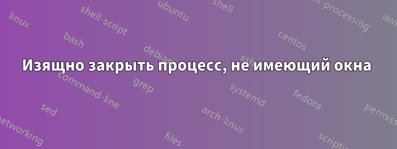 Изящно закрыть процесс, не имеющий окна