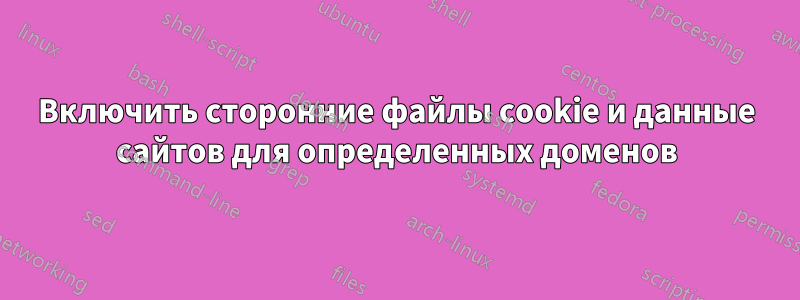 Включить сторонние файлы cookie и данные сайтов для определенных доменов