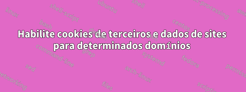 Habilite cookies de terceiros e dados de sites para determinados domínios