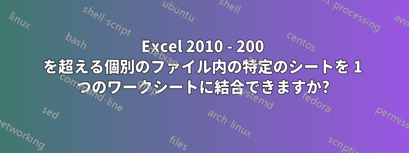 Excel 2010 - 200 を超える個別のファイル内の特定のシートを 1 つのワークシートに結合できますか?