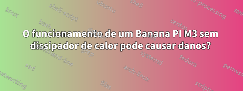 O funcionamento de um Banana PI M3 sem dissipador de calor pode causar danos?