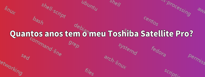 Quantos anos tem o meu Toshiba Satellite Pro?