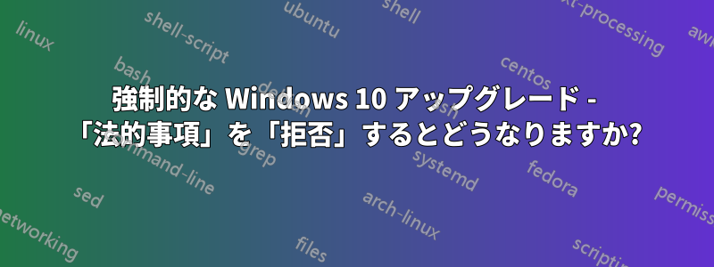 強制的な Windows 10 アップグレード - 「法的事項」を「拒否」するとどうなりますか?