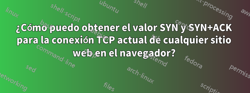 ¿Cómo puedo obtener el valor SYN y SYN+ACK para la conexión TCP actual de cualquier sitio web en el navegador?