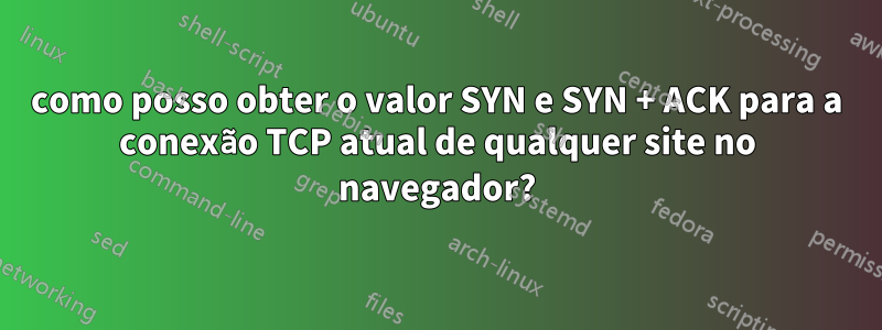 como posso obter o valor SYN e SYN + ACK para a conexão TCP atual de qualquer site no navegador?