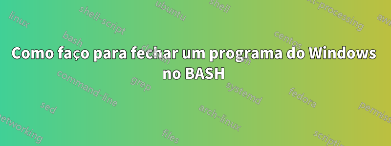 Como faço para fechar um programa do Windows no BASH