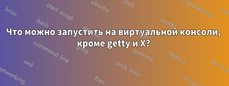 Что можно запустить на виртуальной консоли, кроме getty и X?