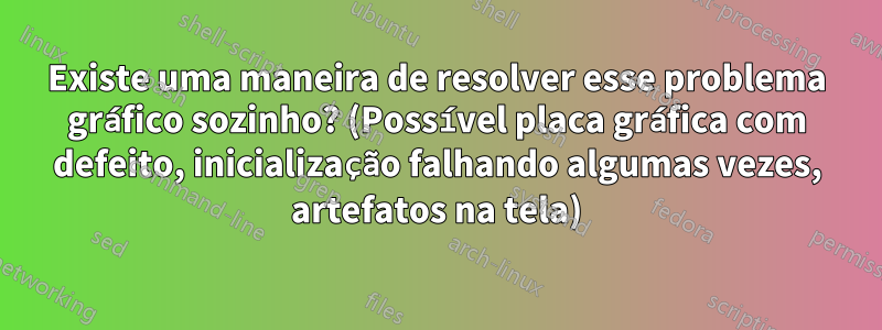 Existe uma maneira de resolver esse problema gráfico sozinho? (Possível placa gráfica com defeito, inicialização falhando algumas vezes, artefatos na tela)
