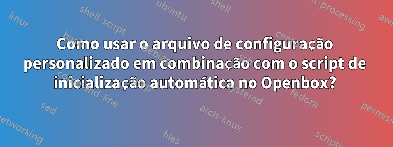 Como usar o arquivo de configuração personalizado em combinação com o script de inicialização automática no Openbox?