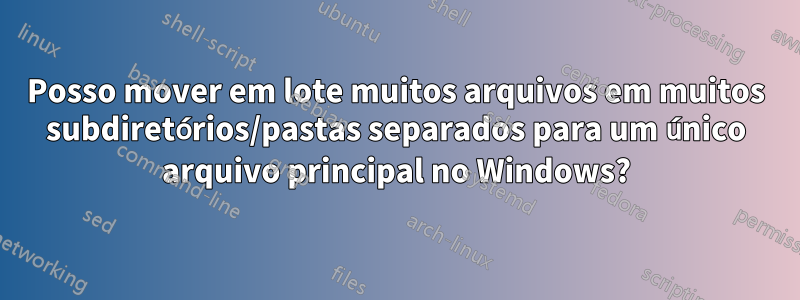Posso mover em lote muitos arquivos em muitos subdiretórios/pastas separados para um único arquivo principal no Windows?