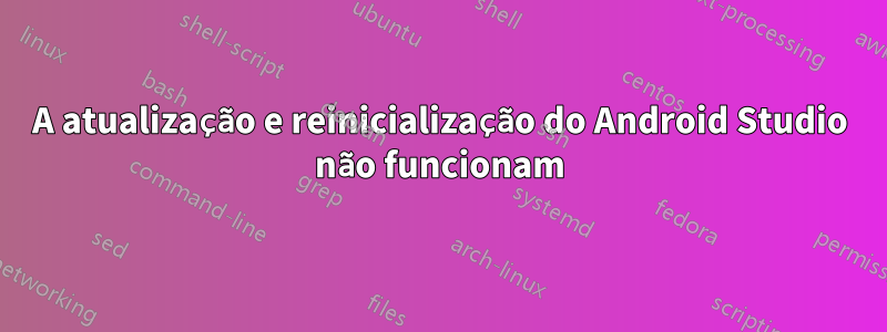 A atualização e reinicialização do Android Studio não funcionam