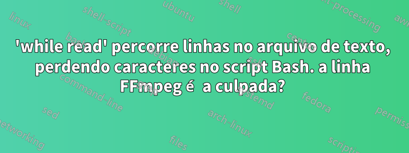 'while read' percorre linhas no arquivo de texto, perdendo caracteres no script Bash. a linha FFmpeg é a culpada?