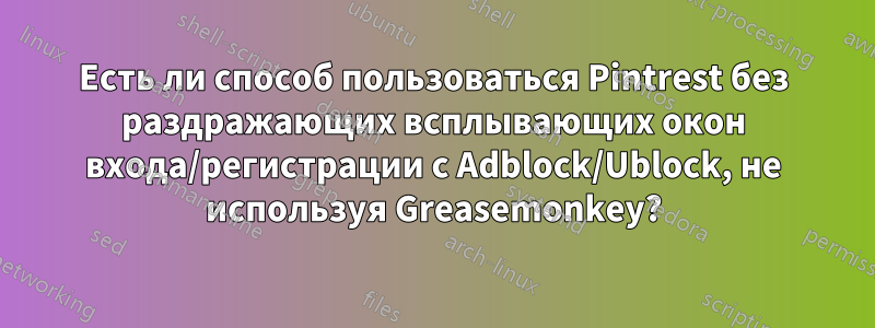 Есть ли способ пользоваться Pintrest без раздражающих всплывающих окон входа/регистрации с Adblock/Ublock, не используя Greasemonkey?