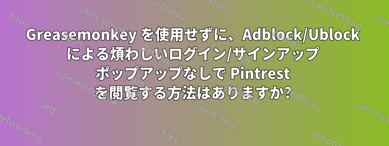 Greasemonkey を使用せずに、Adblock/Ublock による煩わしいログイン/サインアップ ポップアップなしで Pintrest を閲覧する方法はありますか?
