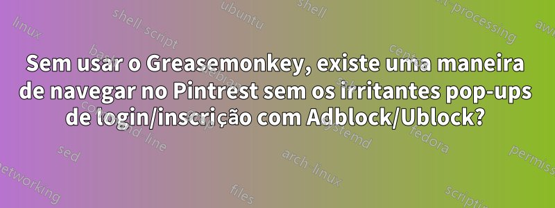 Sem usar o Greasemonkey, existe uma maneira de navegar no Pintrest sem os irritantes pop-ups de login/inscrição com Adblock/Ublock?
