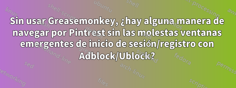 Sin usar Greasemonkey, ¿hay alguna manera de navegar por Pintrest sin las molestas ventanas emergentes de inicio de sesión/registro con Adblock/Ublock?