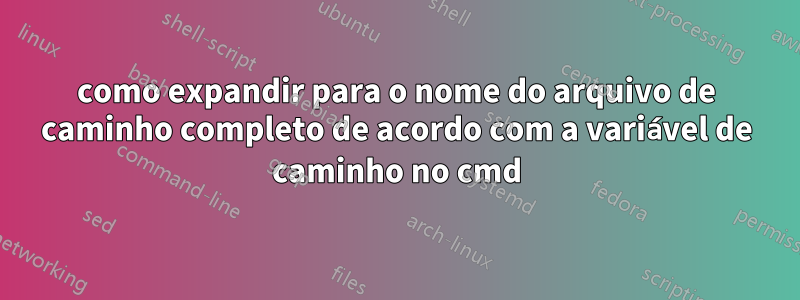 como expandir para o nome do arquivo de caminho completo de acordo com a variável de caminho no cmd