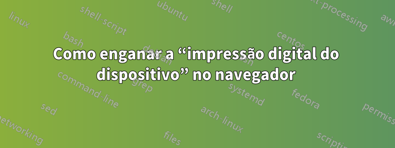 Como enganar a “impressão digital do dispositivo” no navegador