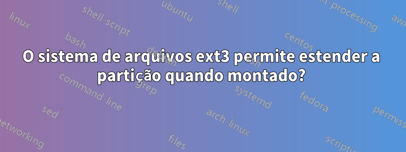 O sistema de arquivos ext3 permite estender a partição quando montado?