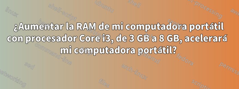 ¿Aumentar la RAM de mi computadora portátil con procesador Core i3, de 3 GB a 8 GB, acelerará mi computadora portátil?