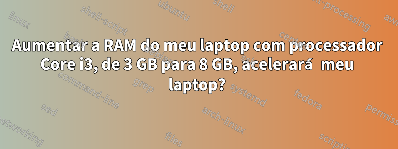 Aumentar a RAM do meu laptop com processador Core i3, de 3 GB para 8 GB, acelerará meu laptop?