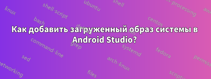 Как добавить загруженный образ системы в Android Studio?
