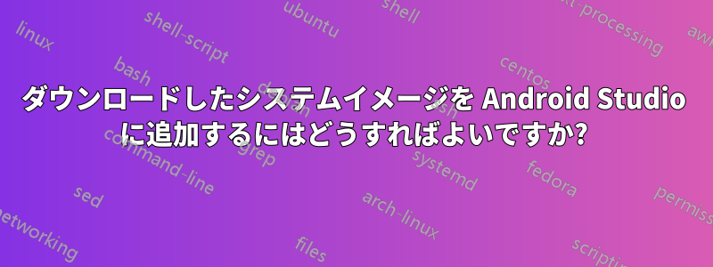 ダウンロードしたシステムイメージを Android Studio に追加するにはどうすればよいですか?
