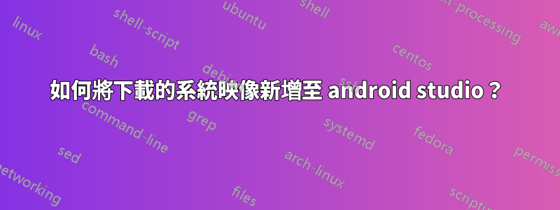 如何將下載的系統映像新增至 android studio？