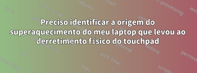 Preciso identificar a origem do superaquecimento do meu laptop que levou ao derretimento físico do touchpad