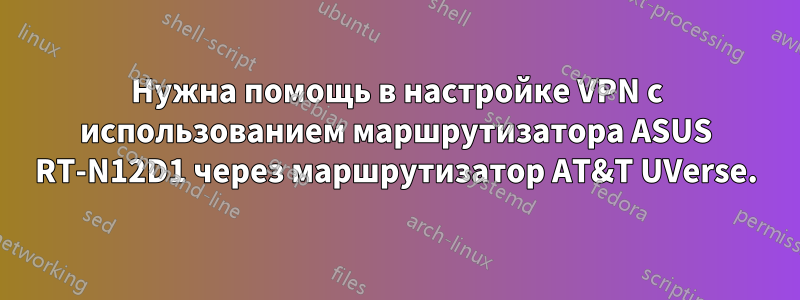 Нужна помощь в настройке VPN с использованием маршрутизатора ASUS RT-N12D1 через маршрутизатор AT&T UVerse.
