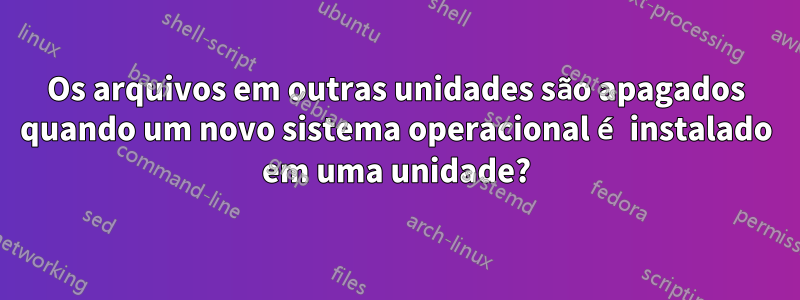 Os arquivos em outras unidades são apagados quando um novo sistema operacional é instalado em uma unidade?