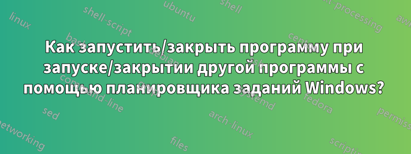 Как запустить/закрыть программу при запуске/закрытии другой программы с помощью планировщика заданий Windows?