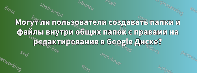 Могут ли пользователи создавать папки и файлы внутри общих папок с правами на редактирование в Google Диске?