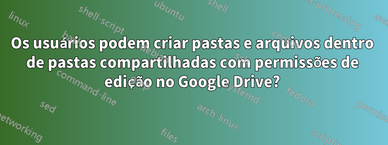 Os usuários podem criar pastas e arquivos dentro de pastas compartilhadas com permissões de edição no Google Drive?