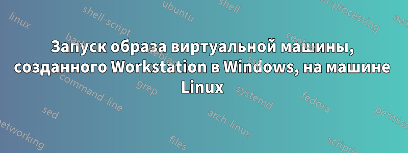 Запуск образа виртуальной машины, созданного Workstation в Windows, на машине Linux