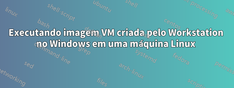 Executando imagem VM criada pelo Workstation no Windows em uma máquina Linux