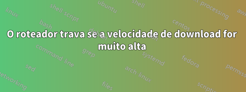 O roteador trava se a velocidade de download for muito alta