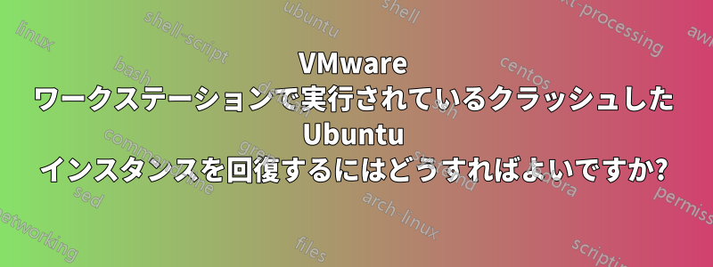 VMware ワークステーションで実行されているクラッシュした Ubuntu インスタンスを回復するにはどうすればよいですか?