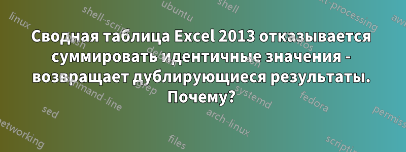 Сводная таблица Excel 2013 отказывается суммировать идентичные значения - возвращает дублирующиеся результаты. Почему?