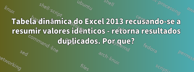 Tabela dinâmica do Excel 2013 recusando-se a resumir valores idênticos - retorna resultados duplicados. Por que?