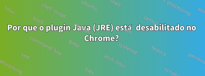 Por que o plugin Java (JRE) está desabilitado no Chrome?