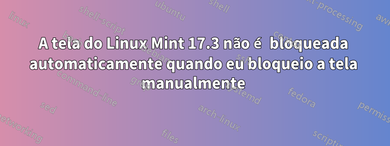 A tela do Linux Mint 17.3 não é bloqueada automaticamente quando eu bloqueio a tela manualmente